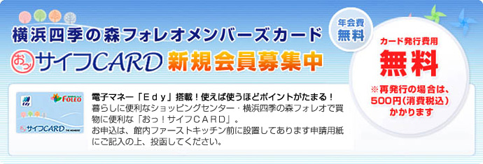 横浜四季の森フォレオメンバーズカード おっ!サイフCARD新規会員募集中。電子マネー「Edy」搭載!使えば使うほどポイントがたまる!暮らしに便利なショッピングセンター・横浜四季の森フォレオで買物に便利な「おっ!サイフCARD」。お申込は、館内ファーストキッチン前に設置してあります申請用紙にご記入の上、投函してください。